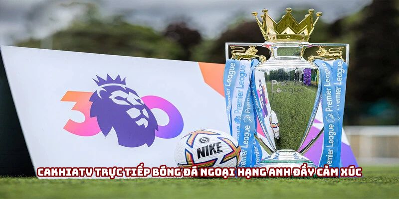 Cakhiatv trực tiếp bóng đá Ngoại Hạng Anh đầy cảm xúc